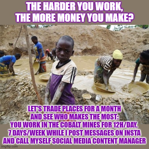"The harder you work, the more money you make" is a myth | THE HARDER YOU WORK,
THE MORE MONEY YOU MAKE? LET'S TRADE PLACES FOR A MONTH AND SEE WHO MAKES THE MOST:
YOU WORK IN THE COBALT MINES FOR 12H/DAY, 
7 DAYS/WEEK WHILE I POST MESSAGES ON INSTA AND CALL MYSELF SOCIAL MEDIA CONTENT MANAGER | image tagged in myth,child labor,money,capitalism | made w/ Imgflip meme maker