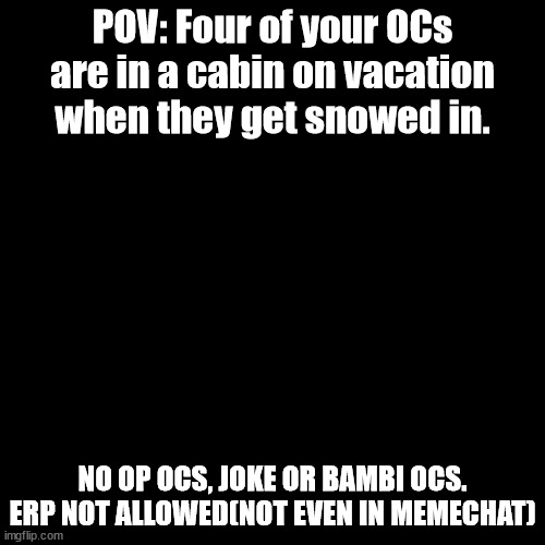 Blank Transparent Square Meme | POV: Four of your OCs are in a cabin on vacation when they get snowed in. NO OP OCS, JOKE OR BAMBI OCS.
ERP NOT ALLOWED(NOT EVEN IN MEMECHAT) | image tagged in memes,blank transparent square | made w/ Imgflip meme maker