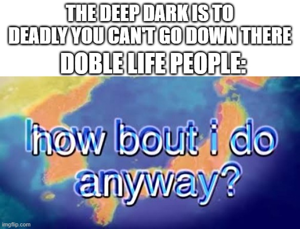 How bout i do anyway | THE DEEP DARK IS TO DEADLY YOU CAN'T GO DOWN THERE; DOBLE LIFE PEOPLE: | image tagged in how bout i do anyway | made w/ Imgflip meme maker