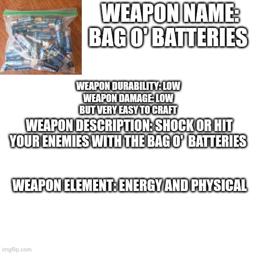 Lol I thought about this all day | WEAPON NAME: BAG O' BATTERIES; WEAPON DURABILITY: LOW

WEAPON DAMAGE: LOW
BUT VERY EASY TO CRAFT; WEAPON DESCRIPTION: SHOCK OR HIT YOUR ENEMIES WITH THE BAG O'  BATTERIES; WEAPON ELEMENT: ENERGY AND PHYSICAL | image tagged in memes,blank transparent square | made w/ Imgflip meme maker