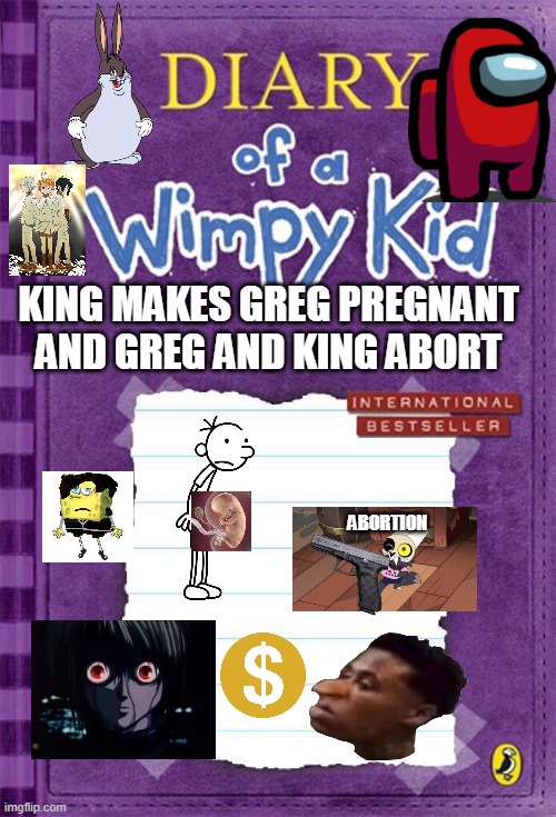 abortion | KING MAKES GREG PREGNANT AND GREG AND KING ABORT; ABORTION | image tagged in diary of a wimpy kid cover template | made w/ Imgflip meme maker