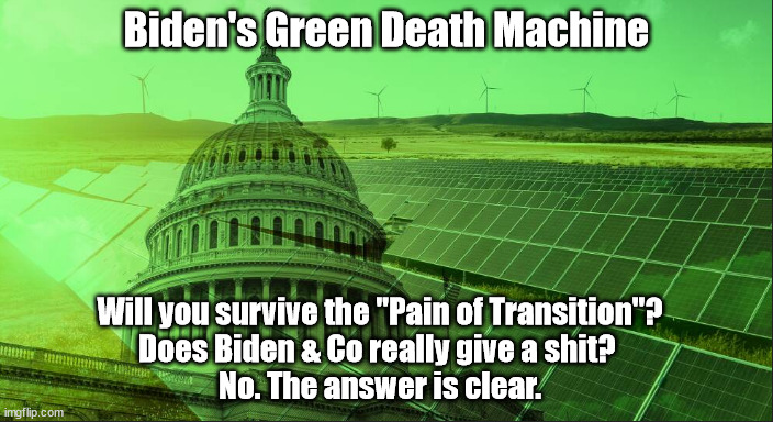 Will you survive Joe's Green Death Machine? | Biden's Green Death Machine; Will you survive the "Pain of Transition"?
Does Biden & Co really give a shit? 
No. The answer is clear. | image tagged in memes,politics | made w/ Imgflip meme maker