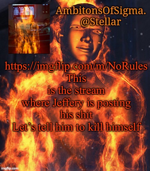 AmbitionsOfSigma | https://imgflip.com/m/NoRules
This is the stream where Jeffery is posting his shit
Let’s tell him to kill himself | image tagged in ambitionsofsigma | made w/ Imgflip meme maker