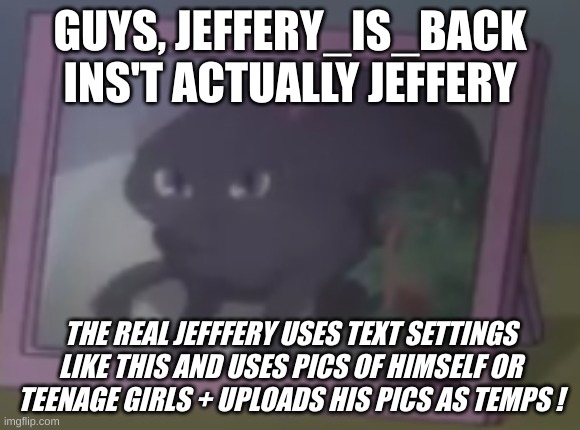 its a troll | GUYS, JEFFERY_IS_BACK INS'T ACTUALLY JEFFERY; THE REAL JEFFFERY USES TEXT SETTINGS LIKE THIS AND USES PICS OF HIMSELF OR TEENAGE GIRLS + UPLOADS HIS PICS AS TEMPS ! | image tagged in skruknly | made w/ Imgflip meme maker