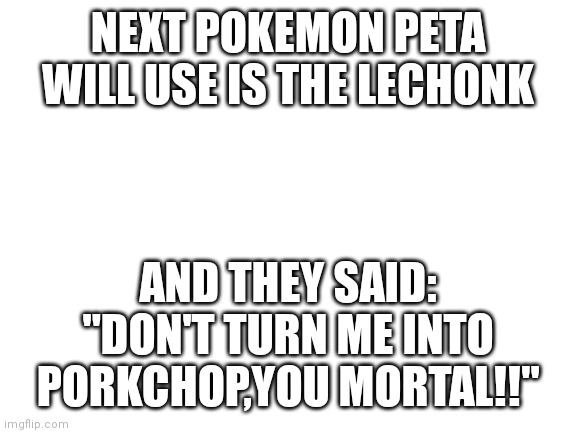 IF LECHONK ON PETA | NEXT POKEMON PETA WILL USE IS THE LECHONK; AND THEY SAID:
"DON'T TURN ME INTO PORKCHOP,YOU MORTAL!!" | image tagged in blank white template,pokemon,pokemon memes,peta | made w/ Imgflip meme maker