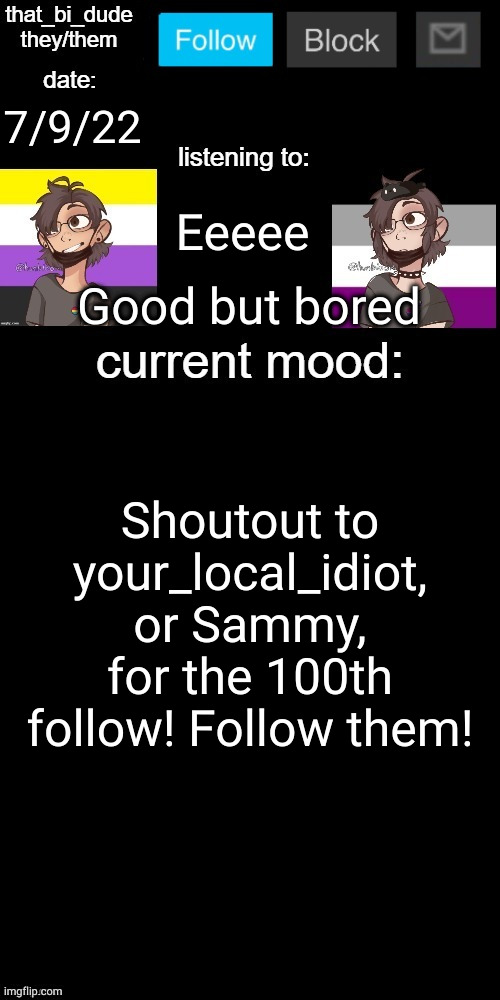 (Edit: wtf happened to the text boxes :skull:) | 7/9/22; Eeeee; Good but bored; Shoutout to your_local_idiot, or Sammy, for the 100th follow! Follow them! | image tagged in that_bi_dude's announcement temp v71434382431 | made w/ Imgflip meme maker