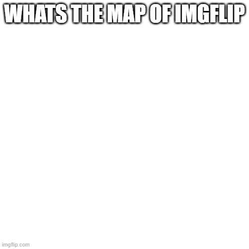 Blank Transparent Square | WHATS THE MAP OF IMGFLIP | image tagged in memes,blank transparent square | made w/ Imgflip meme maker