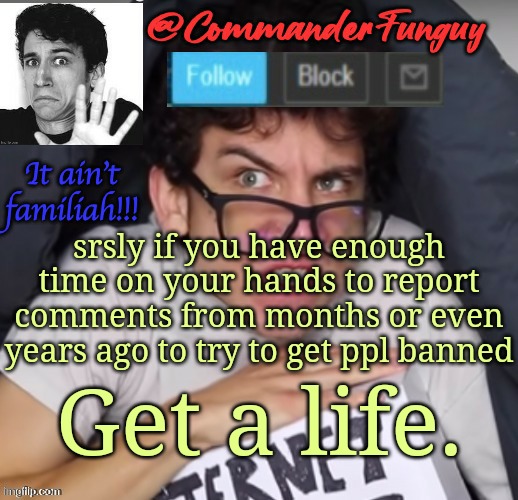Seriously tho | srsly if you have enough time on your hands to report comments from months or even years ago to try to get ppl banned; Get a life. | image tagged in commanderfunguy daniel thrasher announcement template thx birb | made w/ Imgflip meme maker