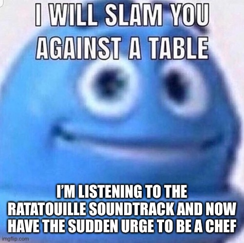Specifically one that makes French cuisine | I’M LISTENING TO THE RATATOUILLE SOUNDTRACK AND NOW HAVE THE SUDDEN URGE TO BE A CHEF | image tagged in i will slam you against a table | made w/ Imgflip meme maker