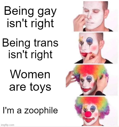 A zoophile is someone who is human but only likes animals.(Disgusting) | Being gay isn't right; Being trans isn't right; Women are toys; I'm a zoophile | image tagged in memes,clown applying makeup | made w/ Imgflip meme maker