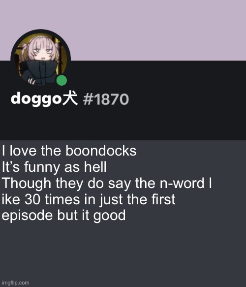 It’s like the funniest shit I’ve seen | I love the boondocks
It’s funny as hell 
Though they do say the n-word l
ike 30 times in just the first 
episode but it good | image tagged in doggo discord temp | made w/ Imgflip meme maker