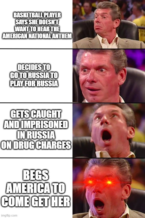 Vince McMahon | BASKETBALL PLAYER SAYS SHE DOESN'T WANT TO HEAR THE AMERICAN NATIONAL ANTHEM; DECIDES TO GO TO RUSSIA TO PLAY FOR RUSSIA; GETS CAUGHT AND IMPRISONED IN RUSSIA ON DRUG CHARGES; BEGS AMERICA TO COME GET HER | image tagged in vince mcmahon | made w/ Imgflip meme maker
