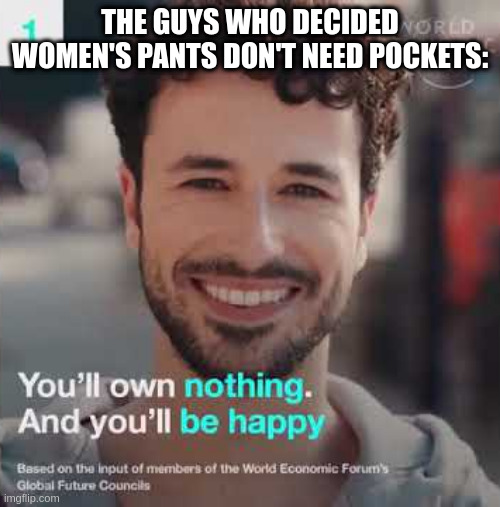 pants pockets | THE GUYS WHO DECIDED WOMEN'S PANTS DON'T NEED POCKETS: | image tagged in you'll own nothing and you'll be happy,women,pants,pocket,nwo,the great reset | made w/ Imgflip meme maker