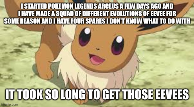 Eevee | I STARTED POKEMON LEGENDS ARCEUS A FEW DAYS AGO AND I HAVE MADE A SQUAD OF DIFFERENT EVOLUTIONS OF EEVEE FOR SOME REASON AND I HAVE FOUR SPARES I DON'T KNOW WHAT TO DO WITH; IT TOOK SO LONG TO GET THOSE EEVEES | image tagged in eevee | made w/ Imgflip meme maker