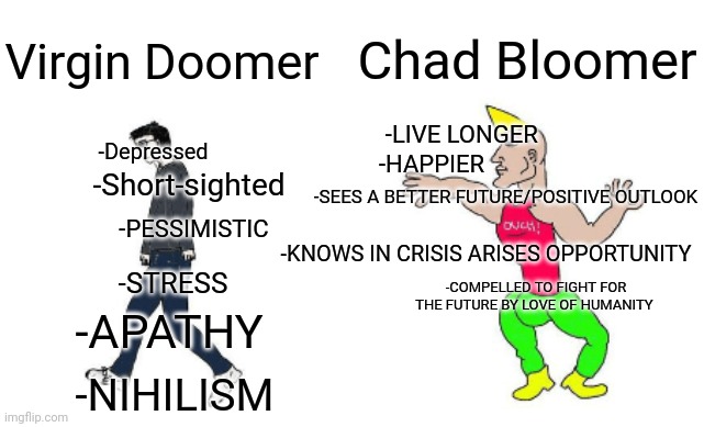 Doomer Vs Bloomer more specifically. |  Chad Bloomer; Virgin Doomer; -Depressed; -LIVE LONGER; -HAPPIER; -Short-sighted; -SEES A BETTER FUTURE/POSITIVE OUTLOOK; -PESSIMISTIC; -KNOWS IN CRISIS ARISES OPPORTUNITY; -COMPELLED TO FIGHT FOR THE FUTURE BY LOVE OF HUMANITY; -STRESS; -APATHY; -NIHILISM | image tagged in virgin vs chad | made w/ Imgflip meme maker
