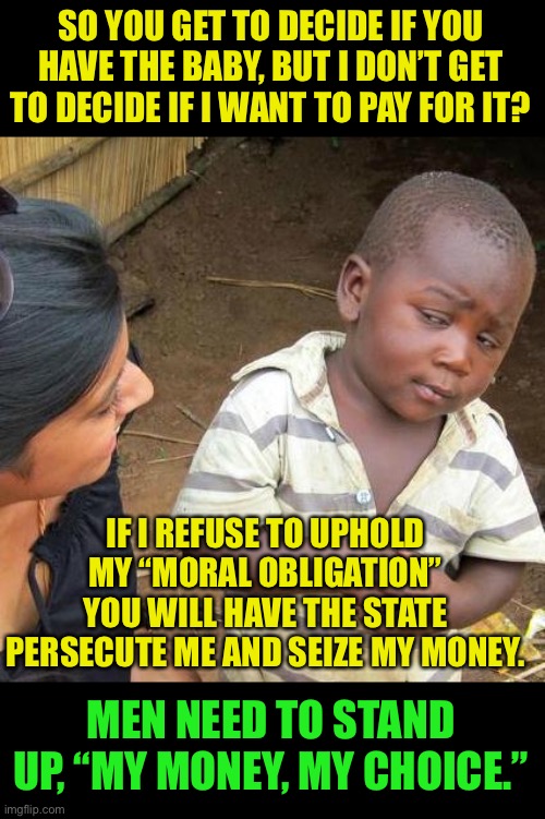 If men don’t have a say, then Men don’t have to pay | SO YOU GET TO DECIDE IF YOU HAVE THE BABY, BUT I DON’T GET TO DECIDE IF I WANT TO PAY FOR IT? IF I REFUSE TO UPHOLD MY “MORAL OBLIGATION” YOU WILL HAVE THE STATE PERSECUTE ME AND SEIZE MY MONEY. MEN NEED TO STAND UP, “MY MONEY, MY CHOICE.” | image tagged in third world skeptical kid,no choice no check,dave chappelle,mens rights | made w/ Imgflip meme maker