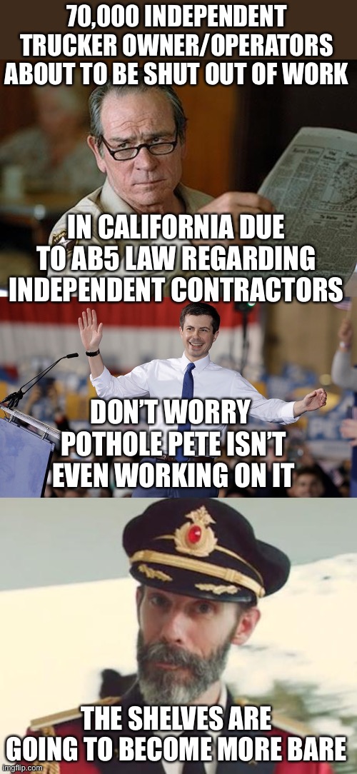 Forget about the ships waiting to be unloaded. There won’t be enough truckers to move the unloaded containers. | 70,000 INDEPENDENT TRUCKER OWNER/OPERATORS ABOUT TO BE SHUT OUT OF WORK; IN CALIFORNIA DUE TO AB5 LAW REGARDING INDEPENDENT CONTRACTORS; DON’T WORRY 
POTHOLE PETE ISN’T
EVEN WORKING ON IT; THE SHELVES ARE GOING TO BECOME MORE BARE | image tagged in pete buttigieg,ab5,trucking | made w/ Imgflip meme maker