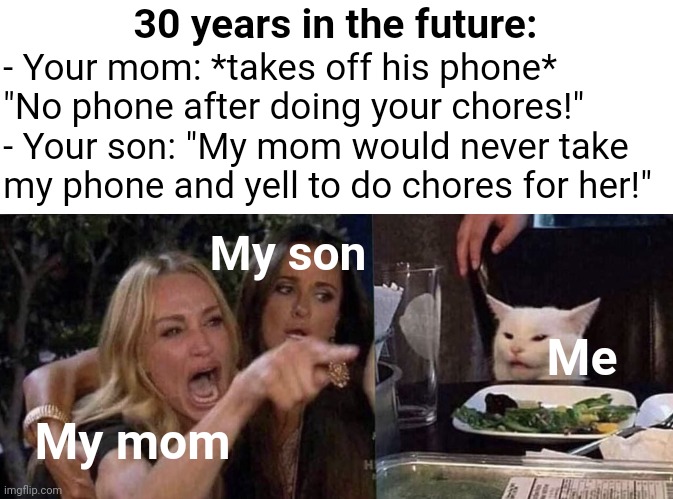 POV: You decided to not act like your parents and you came with your son to visit them | 30 years in the future:; - Your mom: *takes off his phone* "No phone after doing your chores!"
- Your son: "My mom would never take my phone and yell to do chores for her!"; My son; Me; My mom | image tagged in woman yelling at cat,future,parents | made w/ Imgflip meme maker