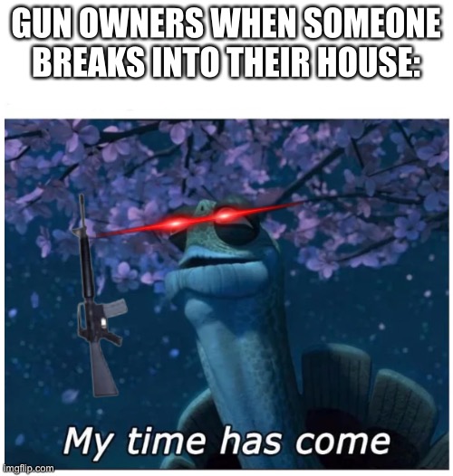 My time has come | GUN OWNERS WHEN SOMEONE BREAKS INTO THEIR HOUSE: | image tagged in my time has come | made w/ Imgflip meme maker