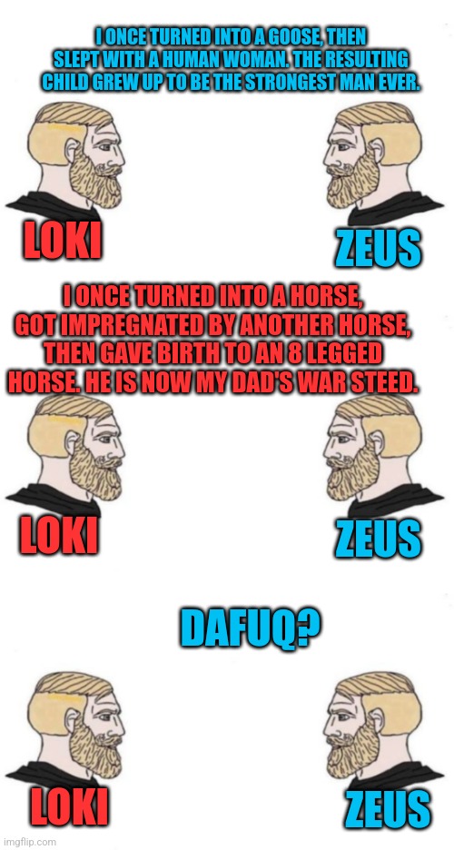 I ONCE TURNED INTO A GOOSE, THEN SLEPT WITH A HUMAN WOMAN. THE RESULTING CHILD GREW UP TO BE THE STRONGEST MAN EVER. LOKI; ZEUS; I ONCE TURNED INTO A HORSE, GOT IMPREGNATED BY ANOTHER HORSE, THEN GAVE BIRTH TO AN 8 LEGGED HORSE. HE IS NOW MY DAD'S WAR STEED. ZEUS; LOKI; DAFUQ? ZEUS; LOKI | image tagged in double yes chad,memes | made w/ Imgflip meme maker