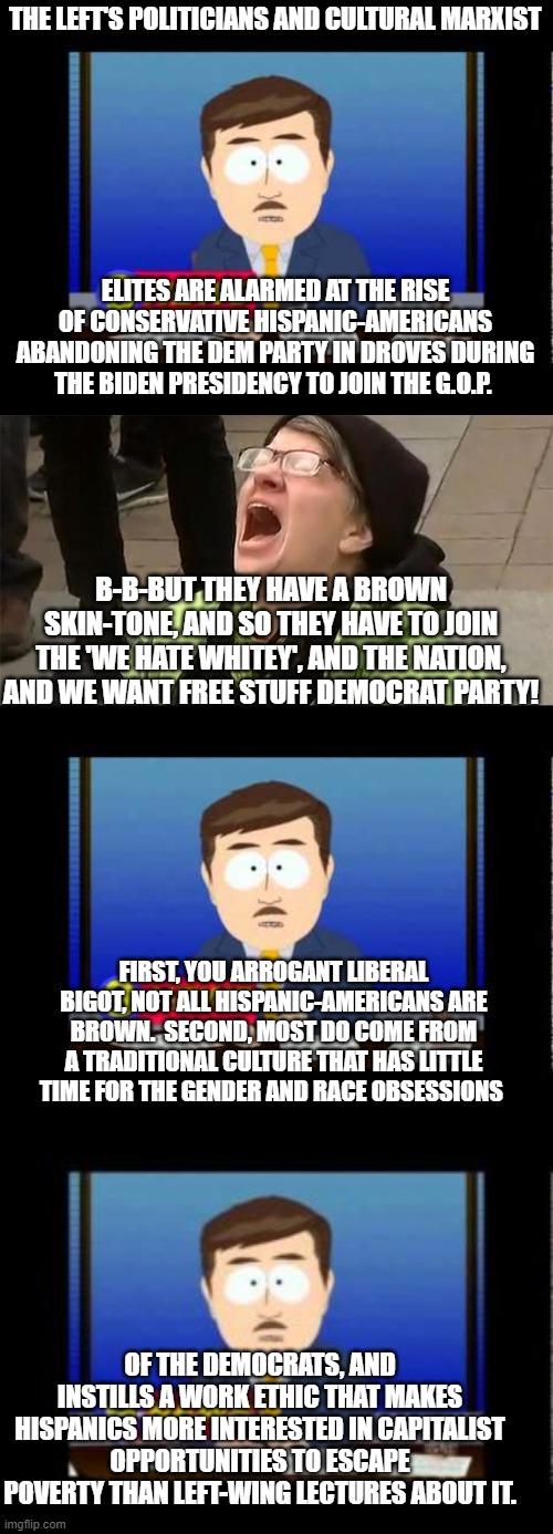 Apparently all of this comes as a TOTAL shock to the average bigoted liberal and radical leftist. | THE LEFT'S POLITICIANS AND CULTURAL MARXIST; ELITES ARE ALARMED AT THE RISE OF CONSERVATIVE HISPANIC-AMERICANS ABANDONING THE DEM PARTY IN DROVES DURING THE BIDEN PRESIDENCY TO JOIN THE G.O.P. B-B-BUT THEY HAVE A BROWN SKIN-TONE, AND SO THEY HAVE TO JOIN THE 'WE HATE WHITEY', AND THE NATION, AND WE WANT FREE STUFF DEMOCRAT PARTY! FIRST, YOU ARROGANT LIBERAL BIGOT, NOT ALL HISPANIC-AMERICANS ARE BROWN.  SECOND, MOST DO COME FROM A TRADITIONAL CULTURE THAT HAS LITTLE TIME FOR THE GENDER AND RACE OBSESSIONS; OF THE DEMOCRATS, AND INSTILLS A WORK ETHIC THAT MAKES HISPANICS MORE INTERESTED IN CAPITALIST OPPORTUNITIES TO ESCAPE POVERTY THAN LEFT-WING LECTURES ABOUT IT. | image tagged in south park news reporter | made w/ Imgflip meme maker