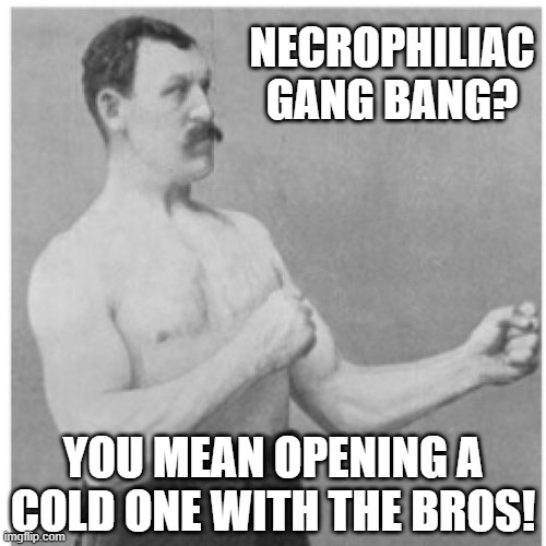 No Need to Be Fancy | NECROPHILIAC GANG BANG? YOU MEAN OPENING A COLD ONE WITH THE BROS! | image tagged in memes,overly manly man | made w/ Imgflip meme maker