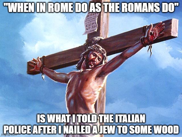 Crucify | "WHEN IN ROME DO AS THE ROMANS DO"; IS WHAT I TOLD THE ITALIAN POLICE AFTER I NAILED A JEW TO SOME WOOD | image tagged in jesus crucified | made w/ Imgflip meme maker