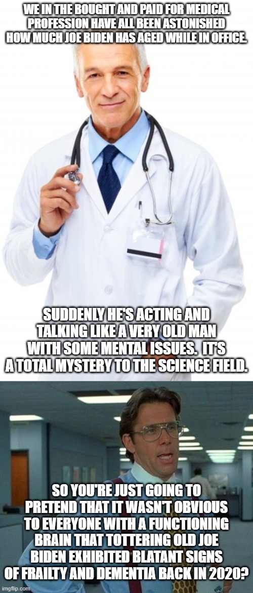 This how the political Left is covering for JUST NOW 'discovering' that Joe Biden has 'inched' past his 'sell by' date. | WE IN THE BOUGHT AND PAID FOR MEDICAL PROFESSION HAVE ALL BEEN ASTONISHED HOW MUCH JOE BIDEN HAS AGED WHILE IN OFFICE. SUDDENLY HE'S ACTING AND TALKING LIKE A VERY OLD MAN WITH SOME MENTAL ISSUES.  IT'S A TOTAL MYSTERY TO THE SCIENCE FIELD. SO YOU'RE JUST GOING TO PRETEND THAT IT WASN'T OBVIOUS TO EVERYONE WITH A FUNCTIONING BRAIN THAT TOTTERING OLD JOE BIDEN EXHIBITED BLATANT SIGNS OF FRAILTY AND DEMENTIA BACK IN 2020? | image tagged in doctor | made w/ Imgflip meme maker