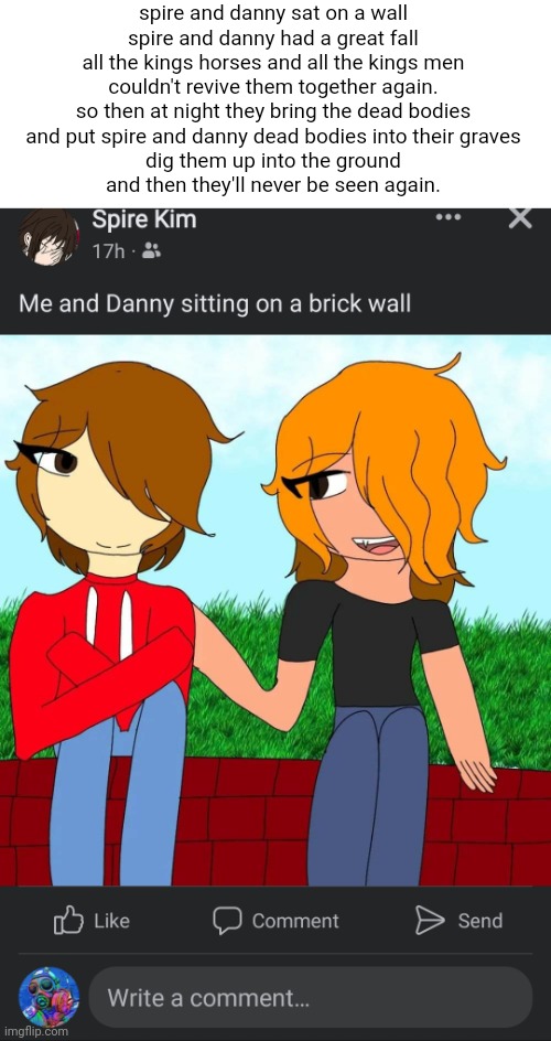 spire and danny sat on a wall
spire and danny had a great fall
all the kings horses and all the kings men
couldn't revive them together again.

so then at night they bring the dead bodies
and put spire and danny dead bodies into their graves
dig them up into the ground
and then they'll never be seen again. | made w/ Imgflip meme maker