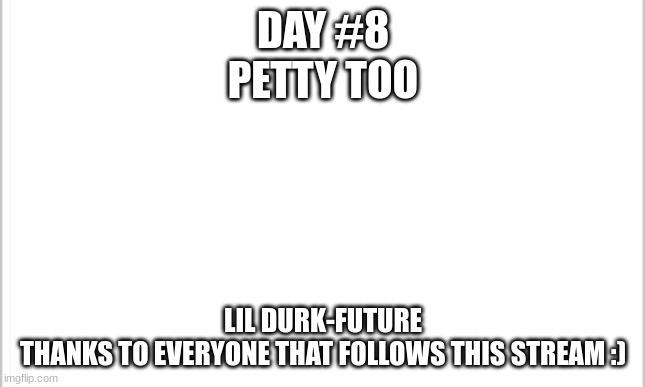 white background | DAY #8
PETTY TOO; LIL DURK-FUTURE
THANKS TO EVERYONE THAT FOLLOWS THIS STREAM :) | image tagged in white background | made w/ Imgflip meme maker