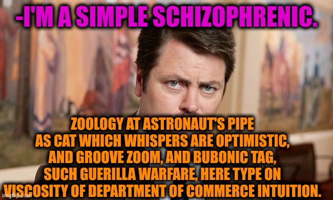 -Listening me. | -I'M A SIMPLE SCHIZOPHRENIC. ZOOLOGY AT ASTRONAUT'S PIPE AS CAT WHICH WHISPERS ARE OPTIMISTIC, AND GROOVE ZOOM, AND BUBONIC TAG, SUCH GUERILLA WARFARE, HERE TYPE ON VISCOSITY OF DEPARTMENT OF COMMERCE INTUITION. | image tagged in i'm a simple man,ron swanson,mental illness,gollum schizophrenia,matrix pills,the cure | made w/ Imgflip meme maker