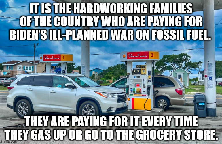 it is the hardworking families of the country who are paying for Biden’s ill-planned war on fossil fuel. They are paying for it  | IT IS THE HARDWORKING FAMILIES OF THE COUNTRY WHO ARE PAYING FOR BIDEN’S ILL-PLANNED WAR ON FOSSIL FUEL. THEY ARE PAYING FOR IT EVERY TIME THEY GAS UP OR GO TO THE GROCERY STORE. | image tagged in gas prices,gas station,gas pump | made w/ Imgflip meme maker