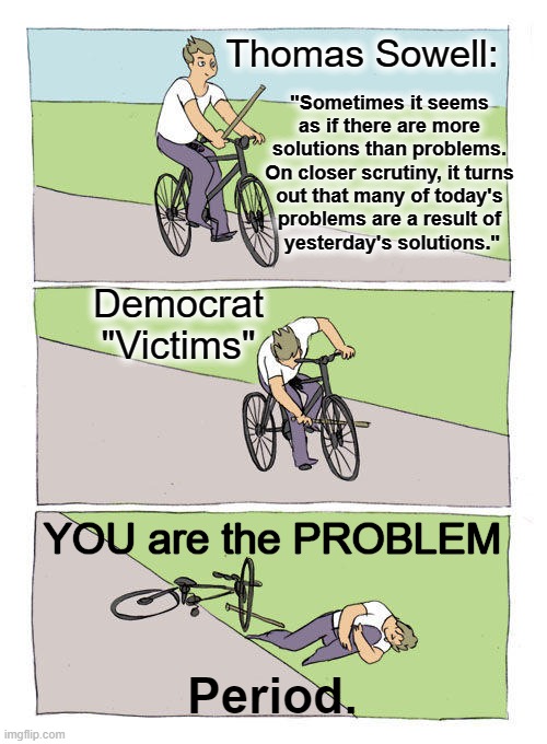 Leftists Don't Solve Problems, They Create & Use Them |  Thomas Sowell:; "Sometimes it seems 
as if there are more 
solutions than problems. 
On closer scrutiny, it turns 
out that many of today's 
problems are a result of 
yesterday's solutions."; Democrat
"Victims"; YOU are the PROBLEM; Period. | image tagged in politics,democrats,leftists,problems,solutions,thomas sowell | made w/ Imgflip meme maker