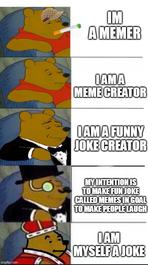 many winnie the pooh template | IM A MEMER; I AM A MEME CREATOR; I AM A FUNNY JOKE CREATOR; MY INTENTION IS TO MAKE FUN JOKE CALLED MEMES IN GOAL TO MAKE PEOPLE LAUGH; I AM MYSELF A JOKE | image tagged in many winnie the pooh template | made w/ Imgflip meme maker