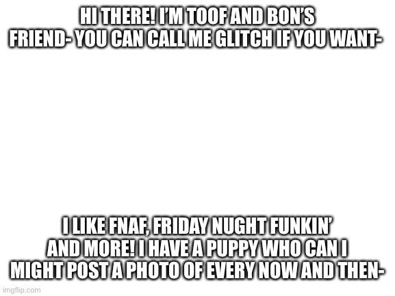 Hi! | HI THERE! I’M TOOF AND BON’S FRIEND- YOU CAN CALL ME GLITCH IF YOU WANT-; I LIKE FNAF, FRIDAY NUGHT FUNKIN’ AND MORE! I HAVE A PUPPY WHO CAN I MIGHT POST A PHOTO OF EVERY NOW AND THEN- | image tagged in blank white template | made w/ Imgflip meme maker