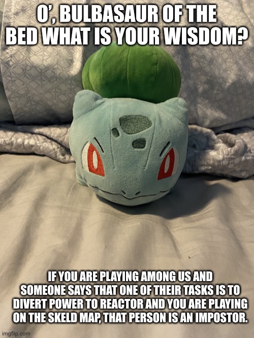 Bulbasaur of the bed | O’, BULBASAUR OF THE BED WHAT IS YOUR WISDOM? IF YOU ARE PLAYING AMONG US AND SOMEONE SAYS THAT ONE OF THEIR TASKS IS TO DIVERT POWER TO REACTOR AND YOU ARE PLAYING ON THE SKELD MAP, THAT PERSON IS AN IMPOSTOR. | image tagged in bulbasaur of the bed | made w/ Imgflip meme maker