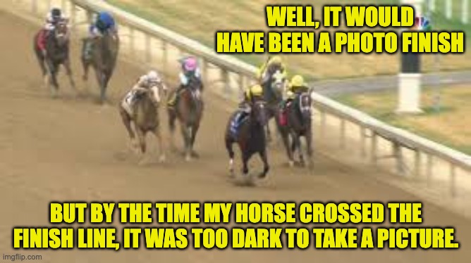 Horse | WELL, IT WOULD HAVE BEEN A PHOTO FINISH; BUT BY THE TIME MY HORSE CROSSED THE FINISH LINE, IT WAS TOO DARK TO TAKE A PICTURE. | image tagged in horse | made w/ Imgflip meme maker