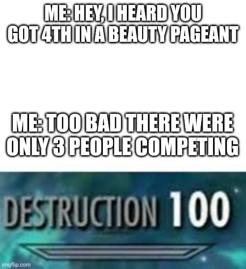 Oof | ME: HEY, I HEARD YOU GOT 4TH IN A BEAUTY PAGEANT; ME: TOO BAD THERE WERE ONLY 3 PEOPLE COMPETING | image tagged in destruction 100 | made w/ Imgflip meme maker