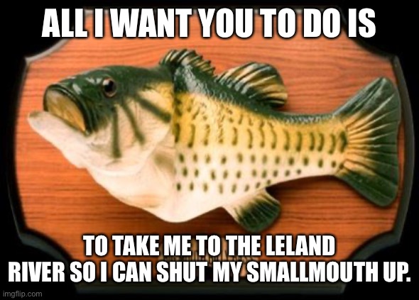 big mouth billy bass | ALL I WANT YOU TO DO IS; TO TAKE ME TO THE LELAND RIVER SO I CAN SHUT MY SMALLMOUTH UP. | image tagged in big mouth billy bass | made w/ Imgflip meme maker