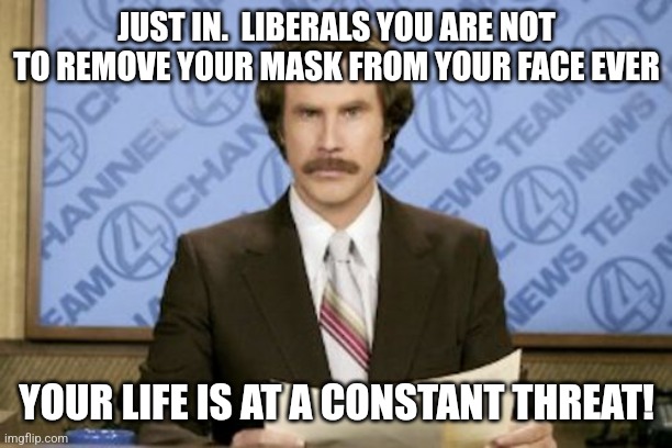 Ron Burgundy Meme | JUST IN.  LIBERALS YOU ARE NOT TO REMOVE YOUR MASK FROM YOUR FACE EVER YOUR LIFE IS AT A CONSTANT THREAT! | image tagged in memes,ron burgundy | made w/ Imgflip meme maker