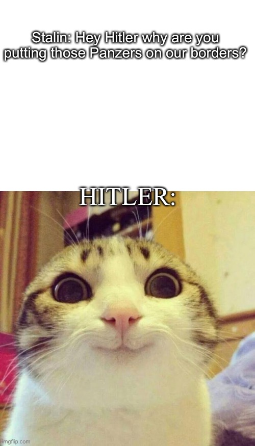 1941 colorized | Stalin: Hey Hitler why are you putting those Panzers on our borders? HITLER: | image tagged in blank white template,memes,smiling cat | made w/ Imgflip meme maker