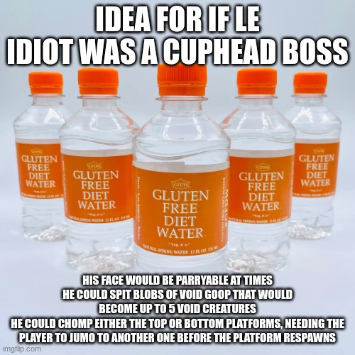 gluten free diet water | IDEA FOR IF LE IDIOT WAS A CUPHEAD BOSS; HIS FACE WOULD BE PARRYABLE AT TIMES
HE COULD SPIT BLOBS OF VOID GOOP THAT WOULD BECOME UP TO 5 VOID CREATURES
HE COULD CHOMP EITHER THE TOP OR BOTTOM PLATFORMS, NEEDING THE PLAYER TO JUMO TO ANOTHER ONE BEFORE THE PLATFORM RESPAWNS | image tagged in gluten free diet water | made w/ Imgflip meme maker