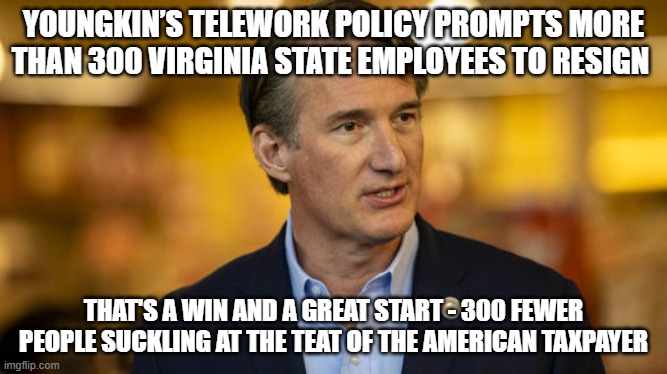 A Good Start | YOUNGKIN’S TELEWORK POLICY PROMPTS MORE THAN 300 VIRGINIA STATE EMPLOYEES TO RESIGN; THAT'S A WIN AND A GREAT START - 300 FEWER PEOPLE SUCKLING AT THE TEAT OF THE AMERICAN TAXPAYER | image tagged in youngkin,big government | made w/ Imgflip meme maker