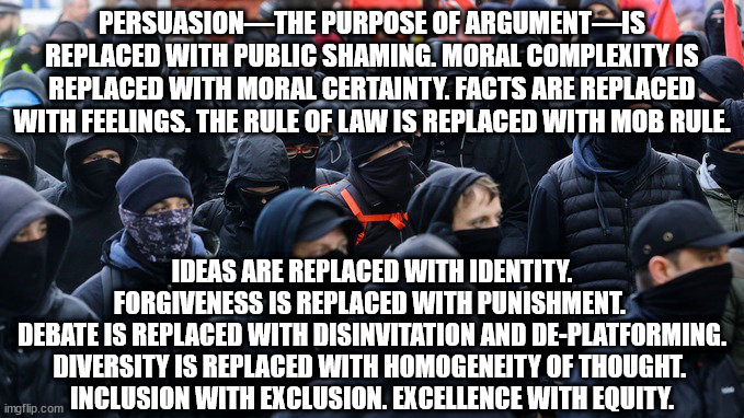 Ideas are replaced with identity. Forgiveness is replaced with punishment. Debate is replaced with disinvitation and de-platform | PERSUASION—THE PURPOSE OF ARGUMENT—IS REPLACED WITH PUBLIC SHAMING. MORAL COMPLEXITY IS REPLACED WITH MORAL CERTAINTY. FACTS ARE REPLACED WITH FEELINGS. THE RULE OF LAW IS REPLACED WITH MOB RULE. IDEAS ARE REPLACED WITH IDENTITY. FORGIVENESS IS REPLACED WITH PUNISHMENT. 
DEBATE IS REPLACED WITH DISINVITATION AND DE-PLATFORMING. DIVERSITY IS REPLACED WITH HOMOGENEITY OF THOUGHT. 
INCLUSION WITH EXCLUSION. EXCELLENCE WITH EQUITY. | image tagged in antifa,mob rule,fasicts | made w/ Imgflip meme maker