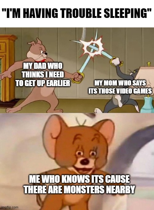Tom and Jerry swordfight | "I'M HAVING TROUBLE SLEEPING"; MY DAD WHO THINKS I NEED TO GET UP EARLIER; MY MOM WHO SAYS ITS THOSE VIDEO GAMES; ME WHO KNOWS ITS CAUSE THERE ARE MONSTERS NEARBY | image tagged in tom and jerry swordfight | made w/ Imgflip meme maker