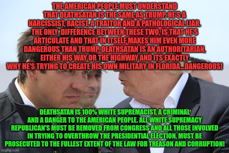 Trump and DeSantis | THE AMERICAN PEOPLE MUST UNDERSTAND THAT DEATHSATAN IS THE SAME AS TRUMP. HE'S A NARCISSIST, RACIST, A TRAITOR AND A PATHOLOGICAL LIAR. THE ONLY  DIFFERENCE BETWEEN THESE TWO, IS THAT HE'S ARTICULATE AND THAT IN ITSELF MAKES HIM EVEN MORE DANGEROUS THAN TRUMP. DEATHSATAN IS AN AUTHORITARIAN, EITHER HIS WAY OR THE HIGHWAY AND ITS EXACTLY WHY HE'S TRYING TO CREATE HIS OWN MILITARY IN FLORIDA...DANGEROUS! DEATHSATAN IS 100% WHITE SUPREMACIST, A CRIMINAL AND A DANGER TO THE AMERICAN PEOPLE. ALL WHITE SUPREMACY REPUBLICAN'S MUST BE REMOVED FROM CONGRESS AND ALL THOSE INVOLVED IN TRYING TO OVERTHROW THE PRESIDENTIAL ELECTION, MUST BE PROSECUTED TO THE FULLEST EXTENT OF THE LAW FOR TREASON AND CORRUPTION! | image tagged in trump and desantis | made w/ Imgflip meme maker