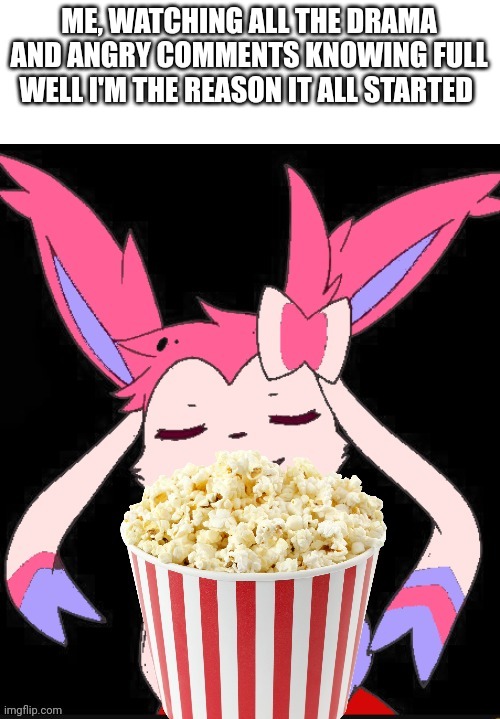 Sylveon popcorn | ME, WATCHING ALL THE DRAMA AND ANGRY COMMENTS KNOWING FULL WELL I'M THE REASON IT ALL STARTED | image tagged in sylveon popcorn | made w/ Imgflip meme maker