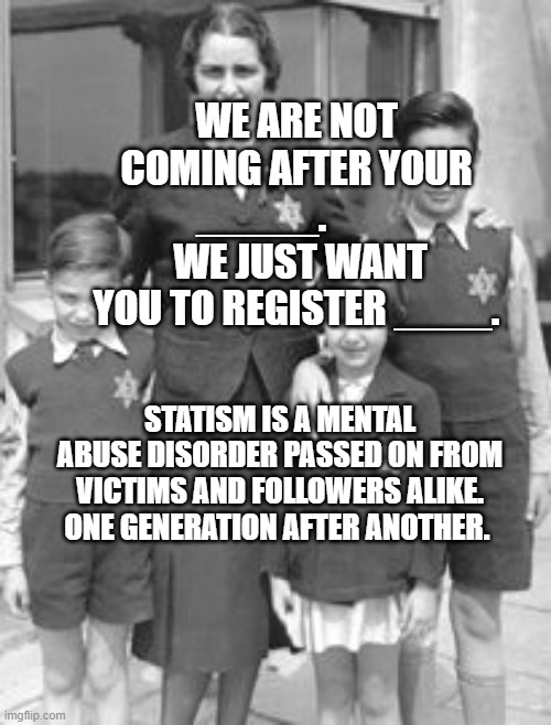 Jewish badges | WE ARE NOT COMING AFTER YOUR _____.           WE JUST WANT YOU TO REGISTER ____. STATISM IS A MENTAL ABUSE DISORDER PASSED ON FROM VICTIMS AND FOLLOWERS ALIKE. ONE GENERATION AFTER ANOTHER. | image tagged in jewish badges | made w/ Imgflip meme maker