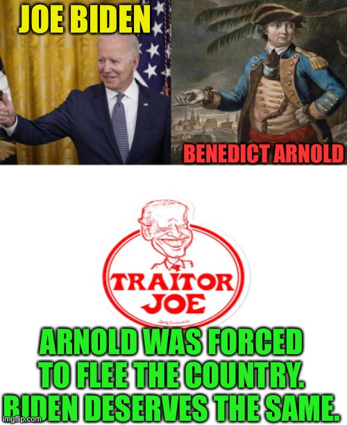 Traitor Joe has got to go, Impeach Joe Biden | JOE BIDEN; BENEDICT ARNOLD; ARNOLD WAS FORCED TO FLEE THE COUNTRY. BIDEN DESERVES THE SAME. | image tagged in blank white template,china owns the president,biden is a traitor,can you say compromised,open borders are a tavesty | made w/ Imgflip meme maker