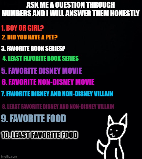 ask. | ASK ME A QUESTION THROUGH NUMBERS AND I WILL ANSWER THEM HONESTLY; 1. BOY OR GIRL? 2. DID YOU HAVE A PET? 3. FAVORITE BOOK SERIES? 4. LEAST FAVORITE BOOK SERIES; 5. FAVORITE DISNEY MOVIE; 6. FAVORITE NON-DISNEY MOVIE; 7. FAVORITE DISNEY AND NON-DISNEY VILLAIN; 8. LEAST FAVORITE DISNEY AND NON-DISNEY VILLAIN; 9. FAVORITE FOOD; 10. LEAST FAVORITE FOOD | image tagged in black background | made w/ Imgflip meme maker